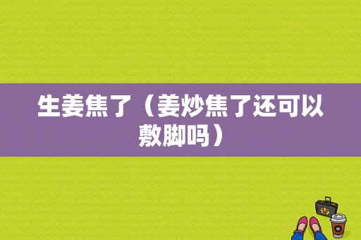 生姜焦了（姜炒焦了還可以敷腳嗎）