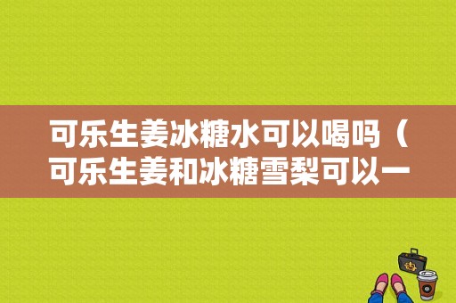 可樂生姜冰糖水可以喝嗎（可樂生姜和冰糖雪梨可以一起熬嗎）-圖1