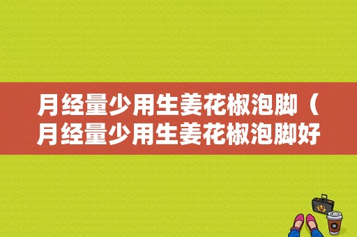 月經(jīng)量少用生姜花椒泡腳（月經(jīng)量少用生姜花椒泡腳好不好）-圖1