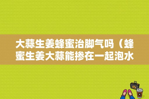 大蒜生姜蜂蜜治腳氣嗎（蜂蜜生姜大蒜能摻在一起泡水喝嗎）