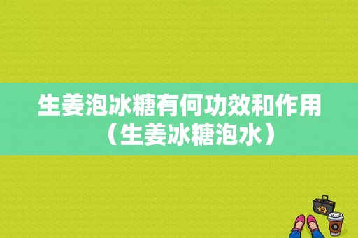 生姜泡冰糖有何功效和作用（生姜冰糖泡水）