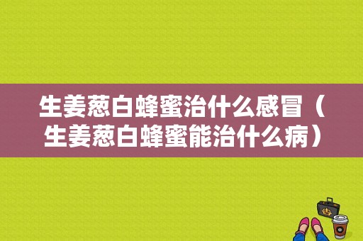 生姜蔥白蜂蜜治什么感冒（生姜蔥白蜂蜜能治什么?。?圖1