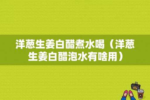 洋蔥生姜白醋煮水喝（洋蔥生姜白醋泡水有啥用）-圖1