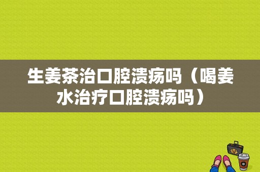 生姜茶治口腔潰瘍嗎（喝姜水治療口腔潰瘍嗎）-圖1