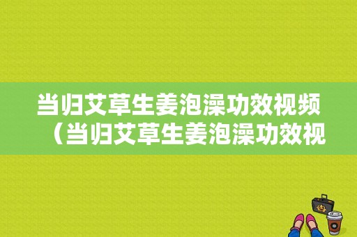 當歸艾草生姜泡澡功效視頻（當歸艾草生姜泡澡功效視頻）