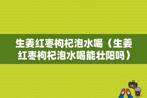 生姜紅棗枸杞泡水喝（生姜紅棗枸杞泡水喝能壯陽(yáng)嗎）