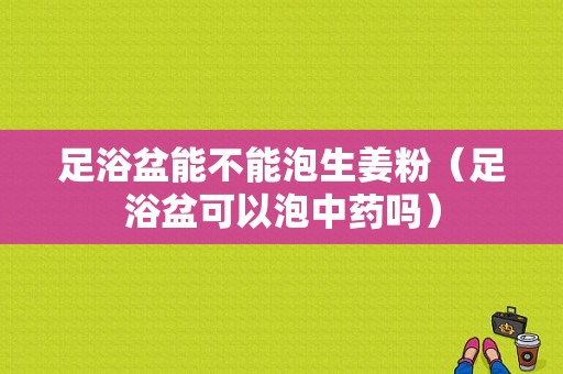 足浴盆能不能泡生姜粉（足浴盆可以泡中藥嗎）