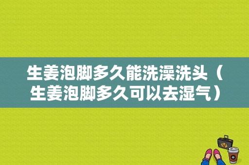 生姜泡腳多久能洗澡洗頭（生姜泡腳多久可以去濕氣）