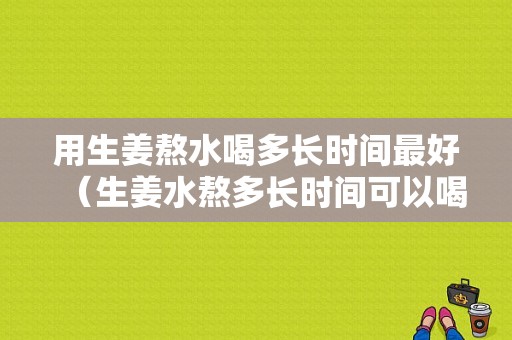 用生姜熬水喝多長時間最好（生姜水熬多長時間可以喝）