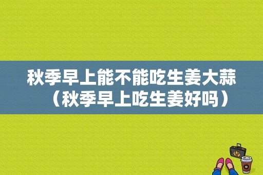 秋季早上能不能吃生姜大蒜（秋季早上吃生姜好嗎）-圖1