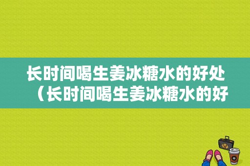 長時間喝生姜冰糖水的好處（長時間喝生姜冰糖水的好處與壞處）